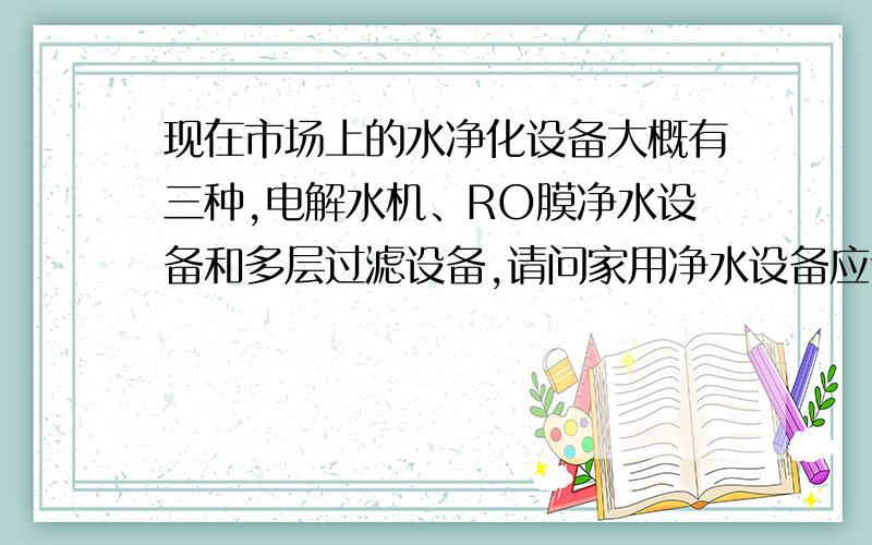 现在市场上的水净化设备大概有三种,电解水机、RO膜净水设备和多层过滤设备,请问家用净水设备应该选择什么样的?那么电解质水如何呢?