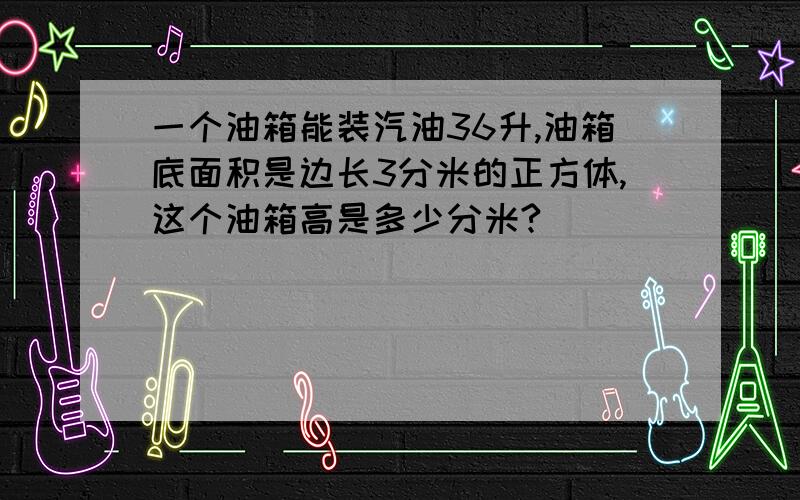 一个油箱能装汽油36升,油箱底面积是边长3分米的正方体,这个油箱高是多少分米?