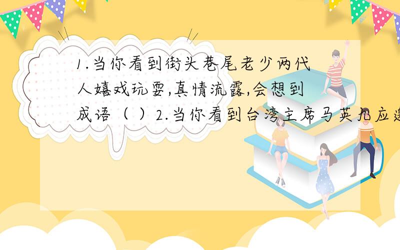 1.当你看到街头巷尾老少两代人嬉戏玩耍,真情流露,会想到成语（ ）2.当你看到台湾主席马英九应邀访问大陆的电视节目,会想到成语（ ）