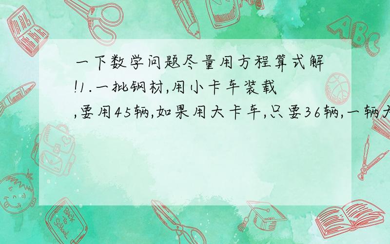 一下数学问题尽量用方程算式解!1.一批钢材,用小卡车装载,要用45辆,如果用大卡车,只要36辆,一辆大卡车比小卡车每辆多装4吨,这批钢材多少吨?2.有大米3袋191千克,甲袋比乙袋少4千克,乙袋比丙