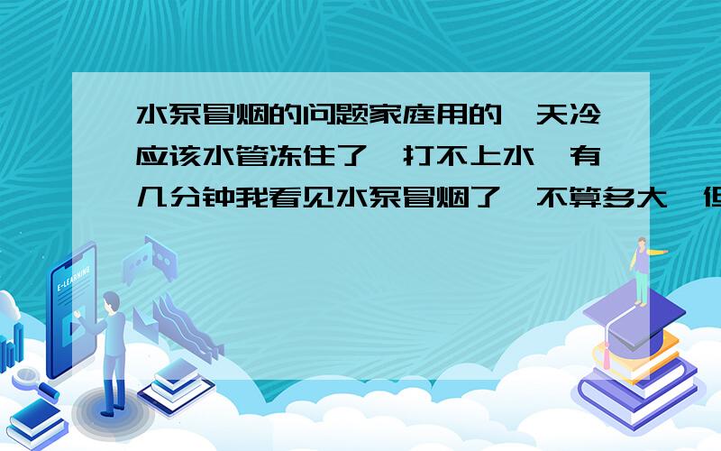 水泵冒烟的问题家庭用的,天冷应该水管冻住了,打不上水,有几分钟我看见水泵冒烟了,不算多大,但味道不算小,如果我等后面水管化冻了,是不是冒烟就i已经坏了.