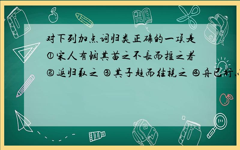 对下列加点词归类正确的一项是①宋人有悯其苗之不长而揠之者②返归取之 ③其子趋而往视之 ④舟已行以,而剑不行A.①②相同,③④不同B.①②不同,③④相同C.①②相同,③④相同D.①②不同,