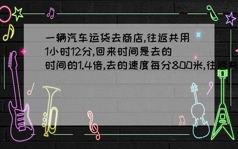 一辆汽车运货去商店,往返共用1小时12分,回来时间是去的时间的1.4倍,去的速度每分800米,往返共行几千米