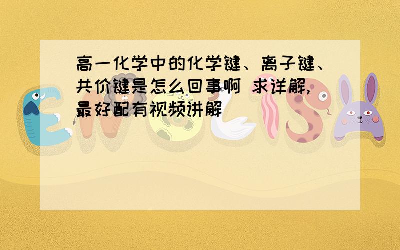 高一化学中的化学键、离子键、共价键是怎么回事啊 求详解,最好配有视频讲解