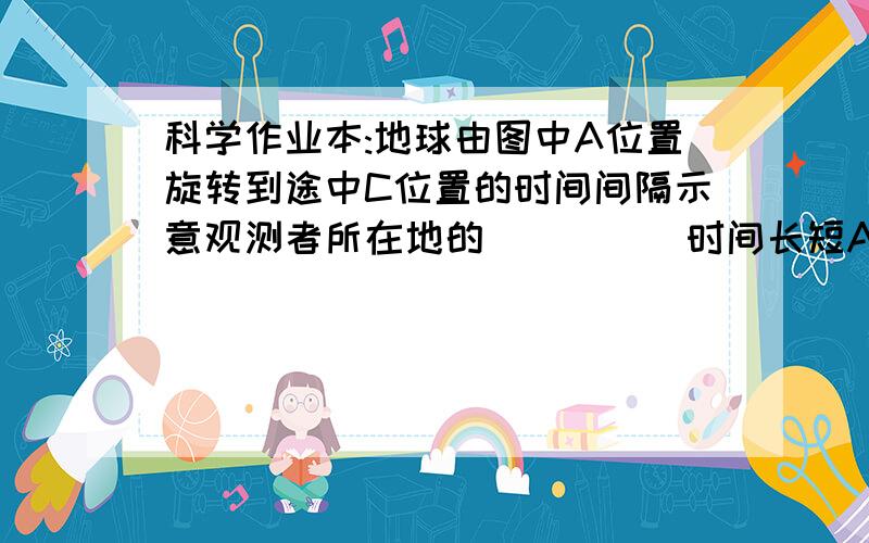 科学作业本:地球由图中A位置旋转到途中C位置的时间间隔示意观测者所在地的_____时间长短A点是如何到C点的。