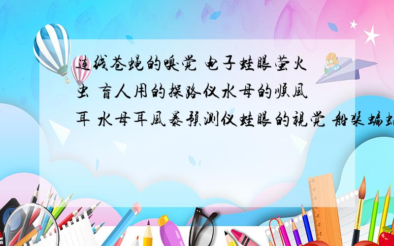 连线苍蝇的嗅觉 电子蛙眼萤火虫 盲人用的探路仪水母的顺风耳 水母耳风暴预测仪蛙眼的视觉 船桨蝙蝠超声定位 小型气体分析仪鱼的鳍 人工冷光只要你的答案能看懂就可以了，不用把我的