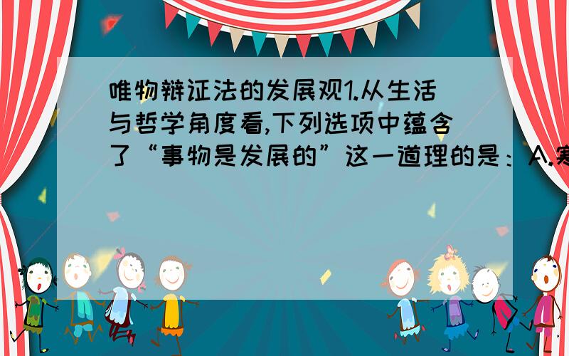 唯物辩证法的发展观1.从生活与哲学角度看,下列选项中蕴含了“事物是发展的”这一道理的是：A.寒来寒往,四季更替B.年年岁岁花相似,岁岁年年人不同C.千门万户瞳瞳日,总把新桃换旧符2.长