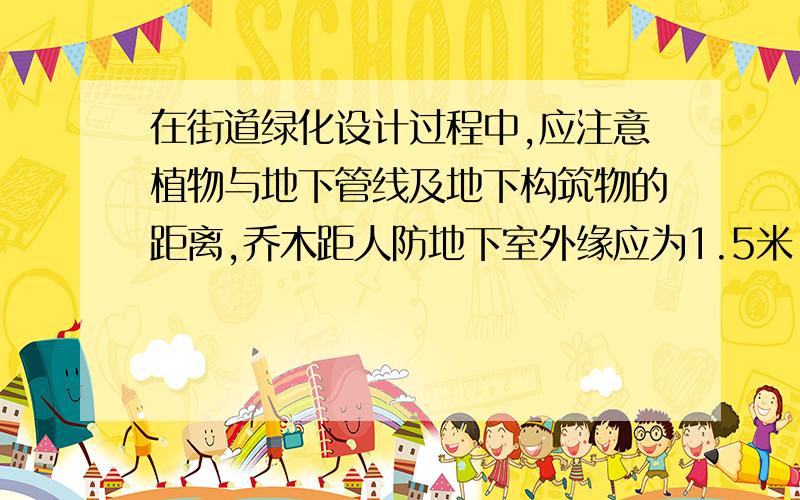 在街道绿化设计过程中,应注意植物与地下管线及地下构筑物的距离,乔木距人防地下室外缘应为1.5米,距地下铁路外缘也为1.5米.