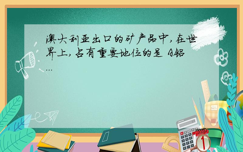 澳大利亚出口的矿产品中,在世界上,占有重要地位的是 A铝...