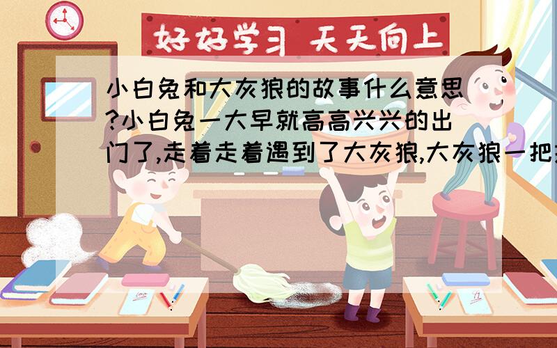 小白兔和大灰狼的故事什么意思?小白兔一大早就高高兴兴的出门了,走着走着遇到了大灰狼,大灰狼一把抓住小白兔 啪啪!抽了它两个大嘴巴,然后说：