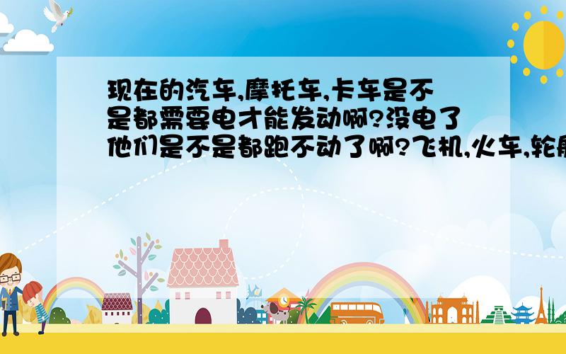 现在的汽车,摩托车,卡车是不是都需要电才能发动啊?没电了他们是不是都跑不动了啊?飞机,火车,轮船这些是不是也都需要电才能发动啊