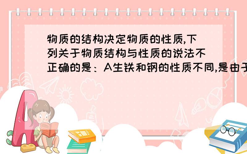 物质的结构决定物质的性质,下列关于物质结构与性质的说法不正确的是：A生铁和钢的性质不同,是由于含碳量不同B金属钠和镁的性质不同,是由于钠和镁的原子结构不同C金刚石和石墨的物理