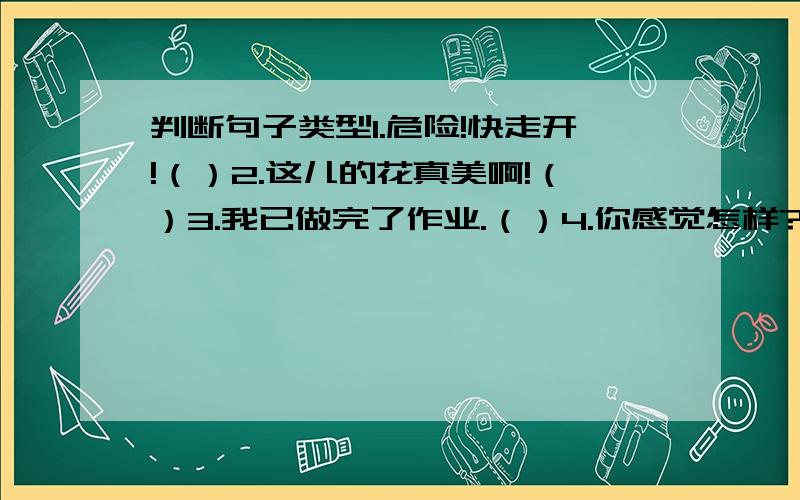 判断句子类型1.危险!快走开!（）2.这儿的花真美啊!（）3.我已做完了作业.（）4.你感觉怎样?（）