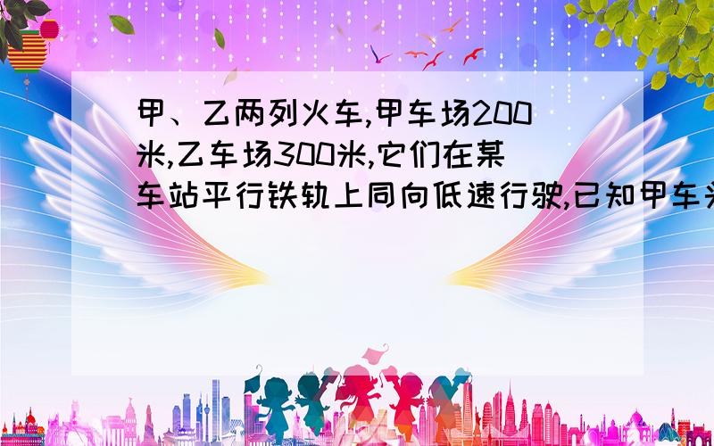 甲、乙两列火车,甲车场200米,乙车场300米,它们在某车站平行铁轨上同向低速行驶,已知甲车头与乙车位到家车头共用了2分零5秒.已知甲、乙两车车速之比是3:2,求甲、乙两车的个子车速是每秒