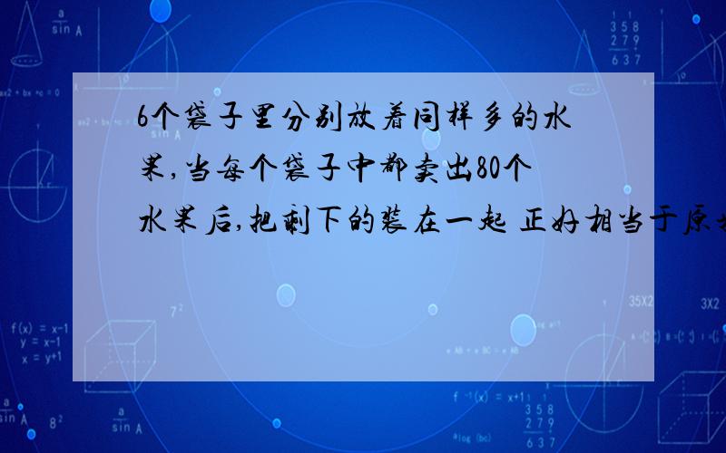 6个袋子里分别放着同样多的水果,当每个袋子中都卖出80个水果后,把剩下的装在一起 正好相当于原来的2袋子水果.求这6袋中原来一共放了多少个水果?