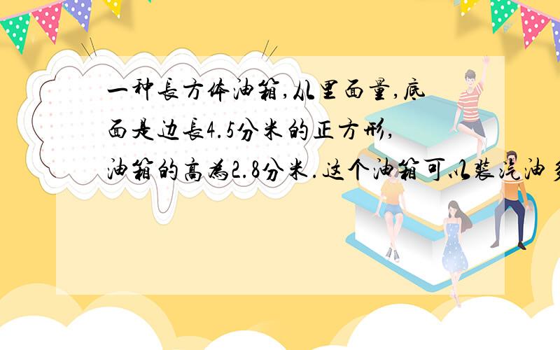 一种长方体油箱,从里面量,底面是边长4.5分米的正方形,油箱的高为2.8分米.这个油箱可以装汽油多少升?如果.按每升汽油重0.68千克计算,该油箱能装汽油多少千克?