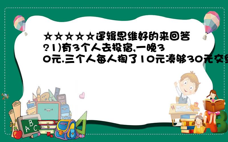 ☆☆☆☆☆逻辑思维好的来回答?1)有3个人去投宿,一晚30元.三个人每人掏了10元凑够30元交给了老板.后来老板说今天优惠只要25元就够了,拿出5元命令服务生退还给他们,服务生偷偷藏起了2元,