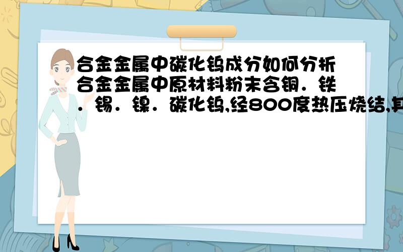 合金金属中碳化钨成分如何分析合金金属中原材料粉末含铜．铁．锡．镍．碳化钨,经800度热压烧结,其中碳化钨成分是采钨或碳化钨方式分析,若是碳化钨该如何分析