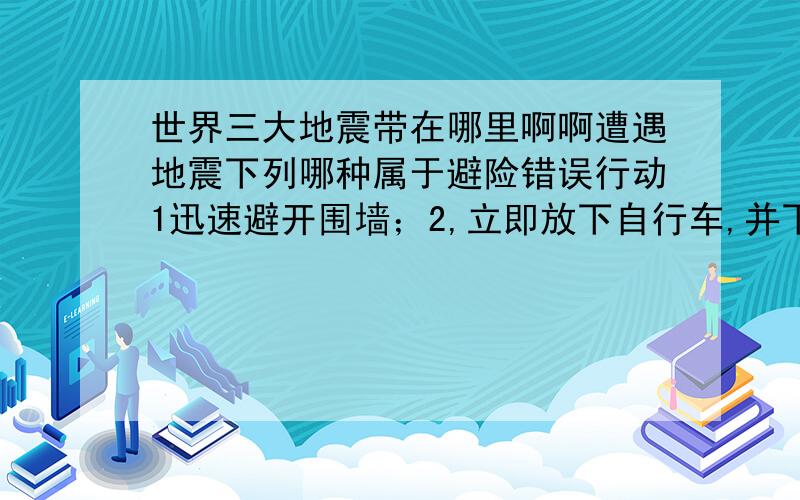 世界三大地震带在哪里啊啊遭遇地震下列哪种属于避险错误行动1迅速避开围墙；2,立即放下自行车,并下车蹲下；3,立即下车离开车辆；4,迅速跑到过街天桥下躲避