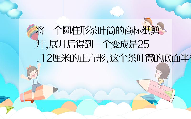 将一个圆柱形茶叶筒的商标纸剪开,展开后得到一个变成是25.12厘米的正方形,这个茶叶筒的底面半径是多少厘米?高是多少厘米?侧面积又是多少平方厘米?【结果保留两位小数】