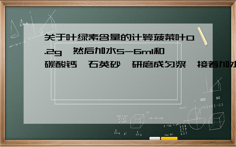 关于叶绿素含量的计算菠菜叶0.2g,然后加水5-6ml和碳酸钙、石英砂,研磨成匀浆,接着加水定容到10ml,然后摇匀,再用移液管从中精确取2.5ml到离心管中.往离心管中加入7.5ml的丙酮.静置,离心,以80%