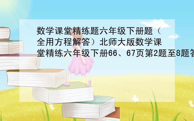 数学课堂精练题六年级下册题（全用方程解答）北师大版数学课堂精练六年级下册66、67页第2题至8题答案,跪求!