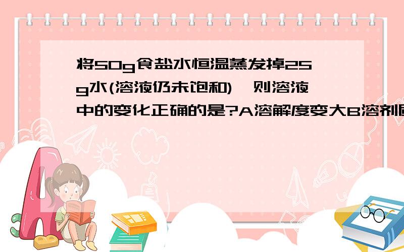将50g食盐水恒温蒸发掉25g水(溶液仍未饱和),则溶液中的变化正确的是?A溶解度变大B溶剂质量不变C溶质质量不变D溶液由稀变浓我觉得好像CD都对,因为它说蒸发的是水