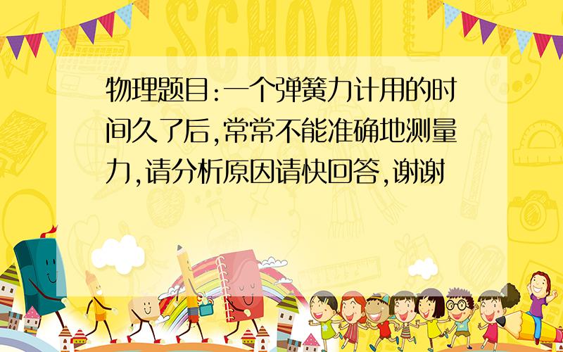 物理题目:一个弹簧力计用的时间久了后,常常不能准确地测量力,请分析原因请快回答,谢谢