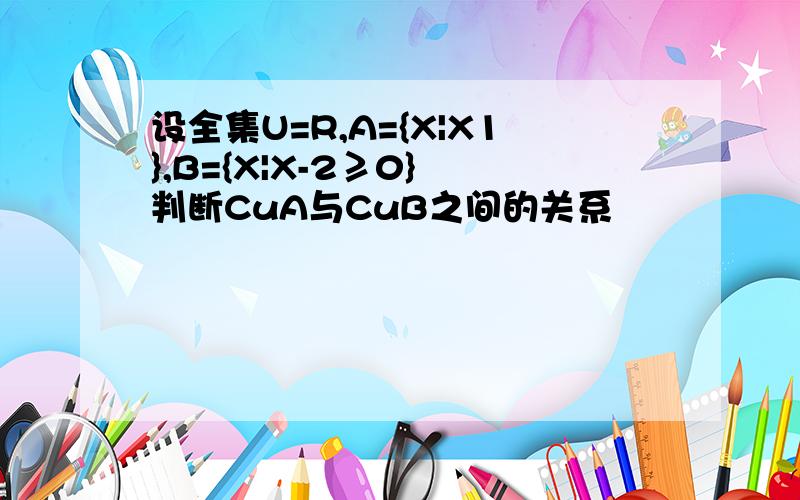 设全集U=R,A={X|X1},B={X|X-2≥0} 判断CuA与CuB之间的关系