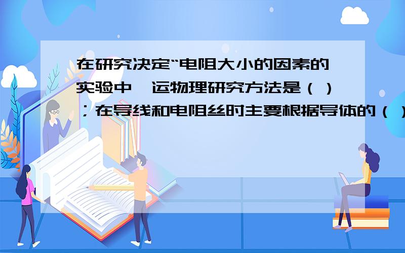 在研究决定“电阻大小的因素的实验中,运物理研究方法是（）；在导线和电阻丝时主要根据导体的（）对电阻大小的影响来选取的