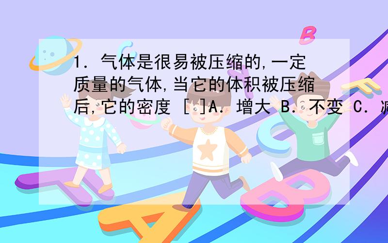 1．气体是很易被压缩的,一定质量的气体,当它的体积被压缩后,它的密度 [ ]A．增大 B．不变 C．减小 D．不确定2．甲、乙两个同种金属制成的金属实心球,甲球体积是乙球体积的4倍,那么甲球的