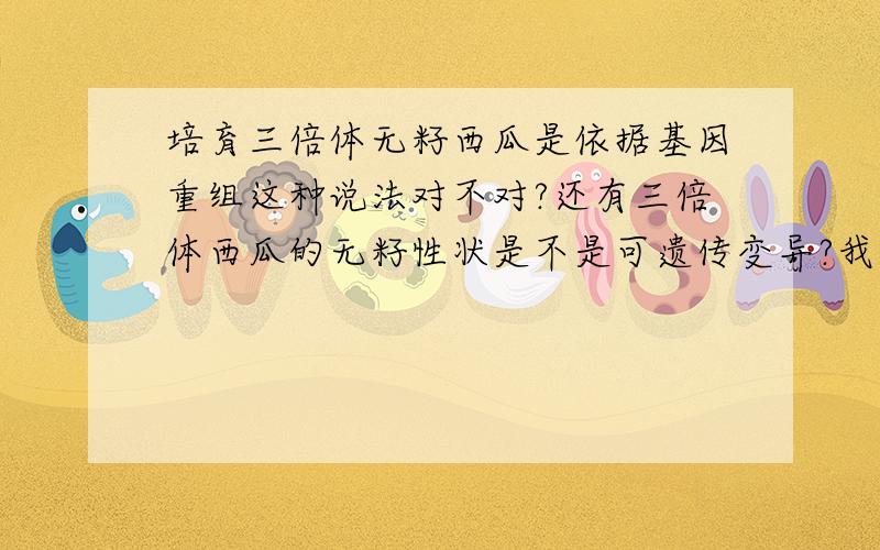 培育三倍体无籽西瓜是依据基因重组这种说法对不对?还有三倍体西瓜的无籽性状是不是可遗传变异?我知道课本上说的是染色体变异，可是用二倍体和四倍体杂交有没有基因重组