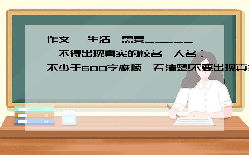 作文 《生活,需要_____》不得出现真实的校名、人名；不少于600字麻烦,看清楚!不要出现真实的人名和校名耶!不是吧,都抄袭!还抄两个一样的?