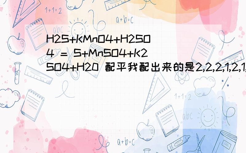 H2S+KMnO4+H2SO4 = S+MnSO4+K2SO4+H20 配平我配出来的是2,2,2,1,2,1,4难道有两种?（正确：5,2,3,5,2,1,8）