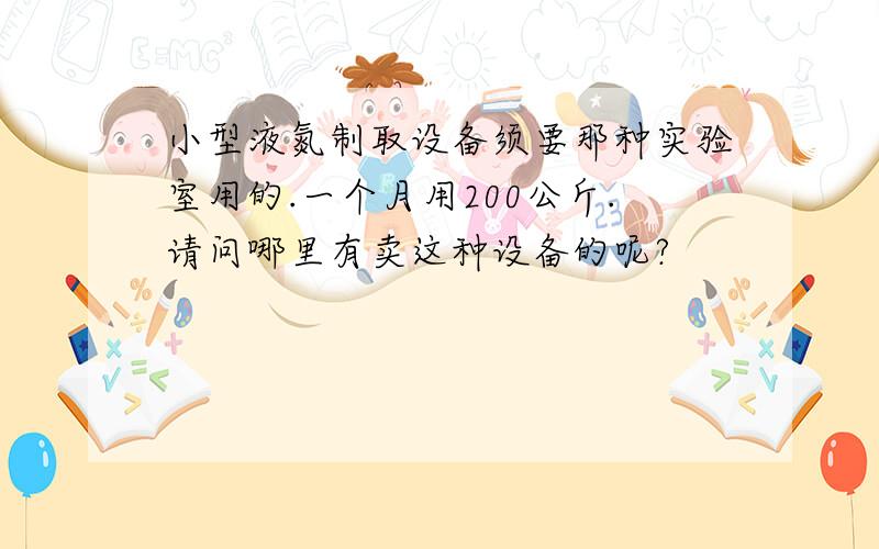 小型液氮制取设备须要那种实验室用的.一个月用200公斤.请问哪里有卖这种设备的呢?