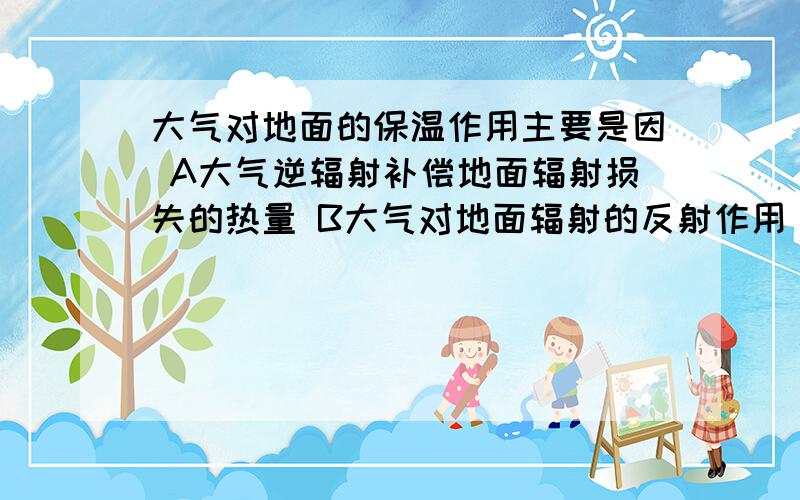 大气对地面的保温作用主要是因 A大气逆辐射补偿地面辐射损失的热量 B大气对地面辐射的反射作用 为何不是B