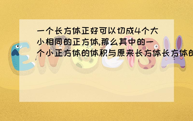 一个长方体正好可以切成4个大小相同的正方体,那么其中的一个小正方体的体积与原来长方体长方体的体积之比是多少?表面积之比是多少?