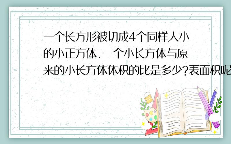 一个长方形被切成4个同样大小的小正方体.一个小长方体与原来的小长方体体积的比是多少?表面积呢?