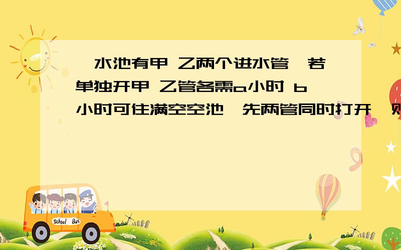 一水池有甲 乙两个进水管,若单独开甲 乙管各需a小时 b小时可住满空空池,先两管同时打开,则一小时可住满水池的多少