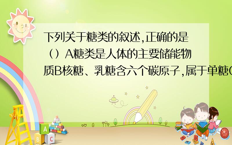 下列关于糖类的叙述,正确的是（）A糖类是人体的主要储能物质B核糖、乳糖含六个碳原子,属于单糖C核糖存在于RNA分子中D人体过剩的葡萄糖可转变为淀粉、脂肪储存于肝脏或肌肉中