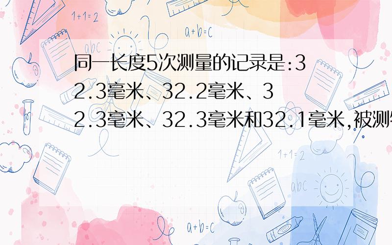 同一长度5次测量的记录是:32.3毫米、32.2毫米、32.3毫米、32.3毫米和32.1毫米,被测物的长度是 （） 毫米