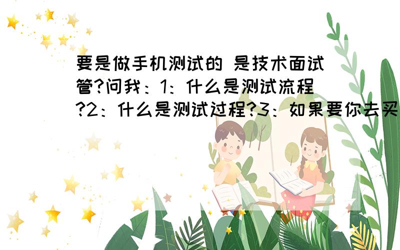 要是做手机测试的 是技术面试管?问我：1：什么是测试流程?2：什么是测试过程?3：如果要你去买一只笔你应该考虑那些情况?他还有可能问到那些情况呢?帮我考虑分析下好吗?师傅了!