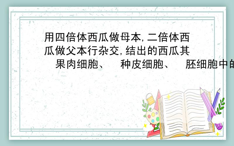 用四倍体西瓜做母本,二倍体西瓜做父本行杂交,结出的西瓜其  果肉细胞、  种皮细胞、  胚细胞中的  染色体组  依次 是多少!要解释,谢谢!