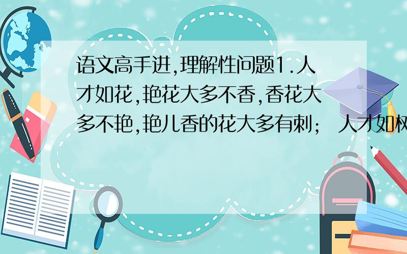 语文高手进,理解性问题1.人才如花,艳花大多不香,香花大多不艳,艳儿香的花大多有刺； 人才如树,成材的树大多不美观,美观的树大多不成材,成才而美观的树是书中精品. 人才如酒,烈酒大多不