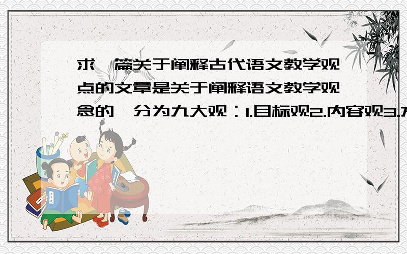 求一篇关于阐释古代语文教学观点的文章是关于阐释语文教学观念的,分为九大观：1.目标观2.内容观3.方法观4.学生观5.教师观6.知识观7.教材观8.价值观9.发展观分别分析他们的现代与古代的对