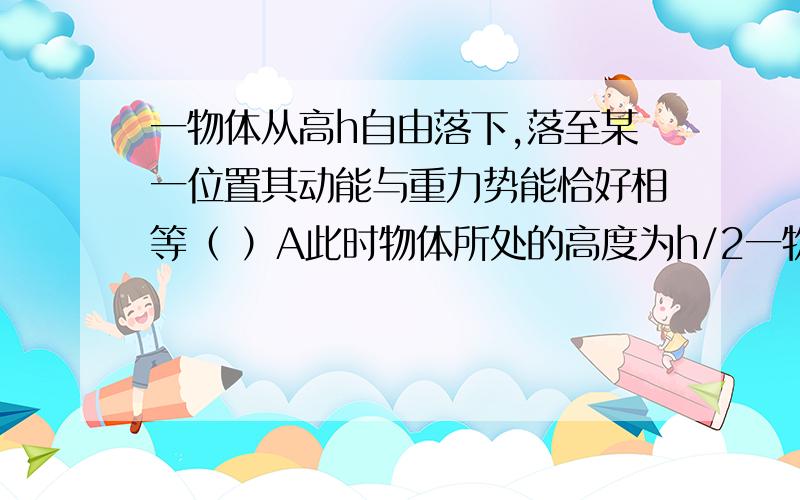 一物体从高h自由落下,落至某一位置其动能与重力势能恰好相等（ ）A此时物体所处的高度为h/2一物体从高h自由落下,落至某一位置其动能与重力势能恰好相等（ ）A此时物体所处的高度为h/2 B