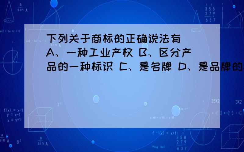 下列关于商标的正确说法有__A、一种工业产权 B、区分产品的一种标识 C、是名牌 D、是品牌的标志性图案 E、是具有法律效力的品牌这是个多选题