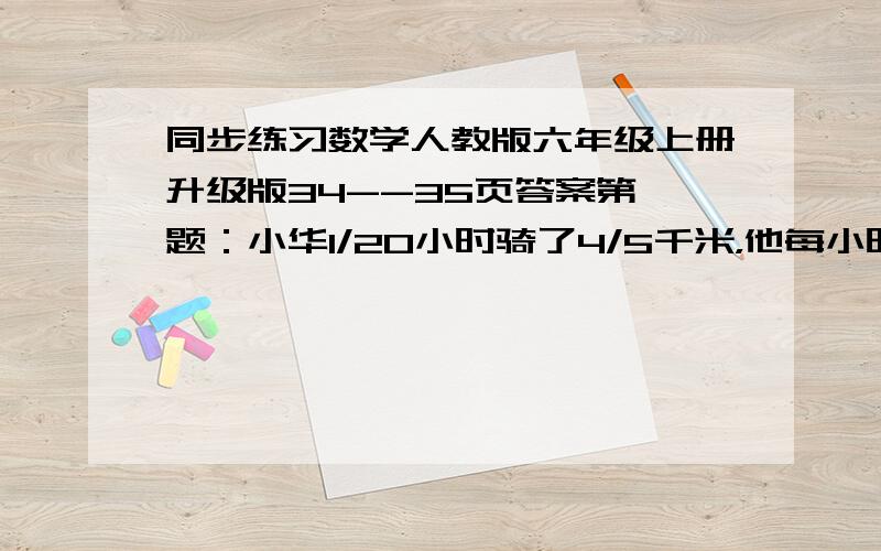 同步练习数学人教版六年级上册升级版34--35页答案第一题：小华1/20小时骑了4/5千米，他每小时能起多少千米，小华骑一千米需要多少小时？第二题：一个长方形的长为a，宽为b，若将长增加1