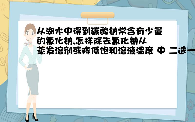 从湖水中得到碳酸钠常含有少量的氯化钠,怎样除去氯化钠从 蒸发溶剂或降低饱和溶液温度 中 二选一,得到纯净的碳酸钠.为何是降低饱和溶液温度?使氯化钠结晶一般不都使用蒸发吗?