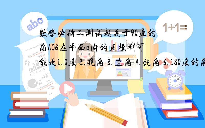 数学必修二测试题关于90度的角AOB在平面a内的正投影可能是1.0度 2.锐角 3.直角 4.钝角 5.180度的角其中正确的是?